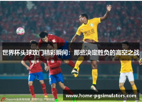 世界杯头球攻门精彩瞬间：那些决定胜负的高空之战