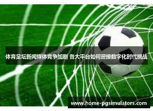 体育足坛新闻媒体竞争加剧 各大平台如何迎接数字化时代挑战