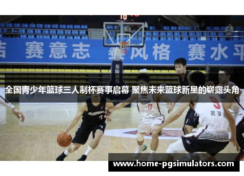 全国青少年篮球三人制杯赛事启幕 聚焦未来篮球新星的崭露头角