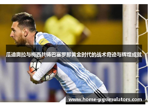 瓜迪奥拉与梅西共铸巴塞罗那黄金时代的战术奇迹与辉煌成就