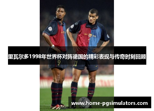 里瓦尔多1998年世界杯对阵德国的精彩表现与传奇时刻回顾
