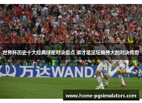 世界杯历史十大经典球星对决盘点 谁才是足坛最伟大的对决传奇
