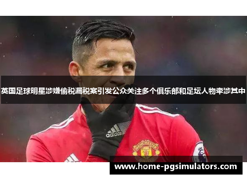 英国足球明星涉嫌偷税漏税案引发公众关注多个俱乐部和足坛人物牵涉其中