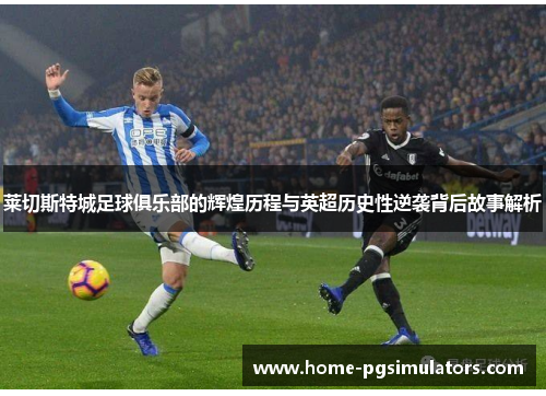 莱切斯特城足球俱乐部的辉煌历程与英超历史性逆袭背后故事解析