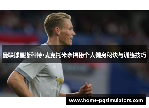 曼联球星斯科特·麦克托米奈揭秘个人健身秘诀与训练技巧