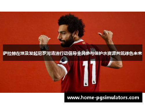 萨拉赫在埃及发起尼罗河清洁行动倡导全民参与保护水资源共筑绿色未来