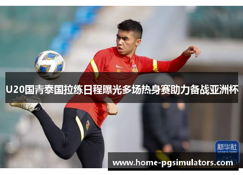 U20国青泰国拉练日程曝光多场热身赛助力备战亚洲杯
