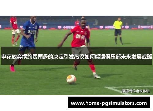 申花放弃续约费南多的决定引发热议如何解读俱乐部未来发展战略