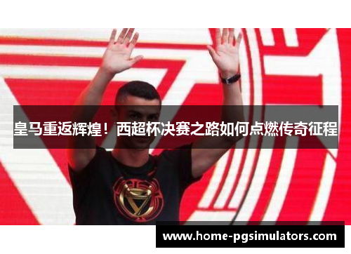 皇马重返辉煌！西超杯决赛之路如何点燃传奇征程