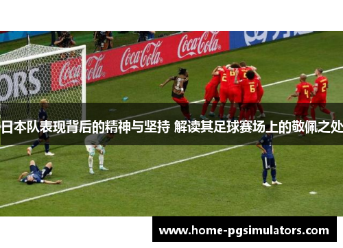 日本队表现背后的精神与坚持 解读其足球赛场上的敬佩之处