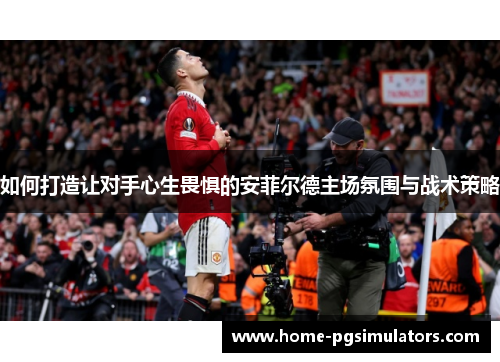 如何打造让对手心生畏惧的安菲尔德主场氛围与战术策略