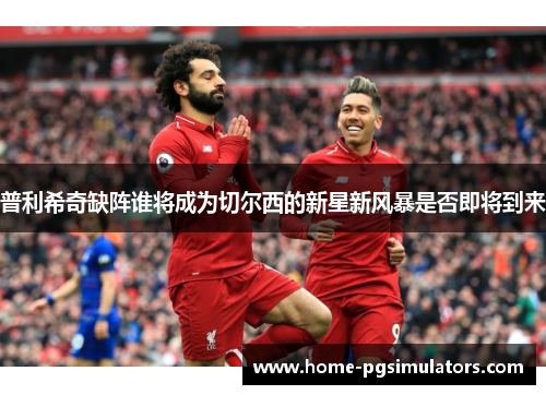普利希奇缺阵谁将成为切尔西的新星新风暴是否即将到来