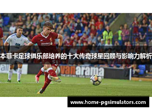 本菲卡足球俱乐部培养的十大传奇球星回顾与影响力解析