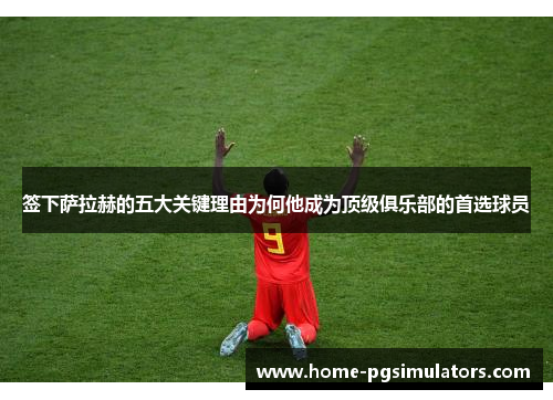 签下萨拉赫的五大关键理由为何他成为顶级俱乐部的首选球员